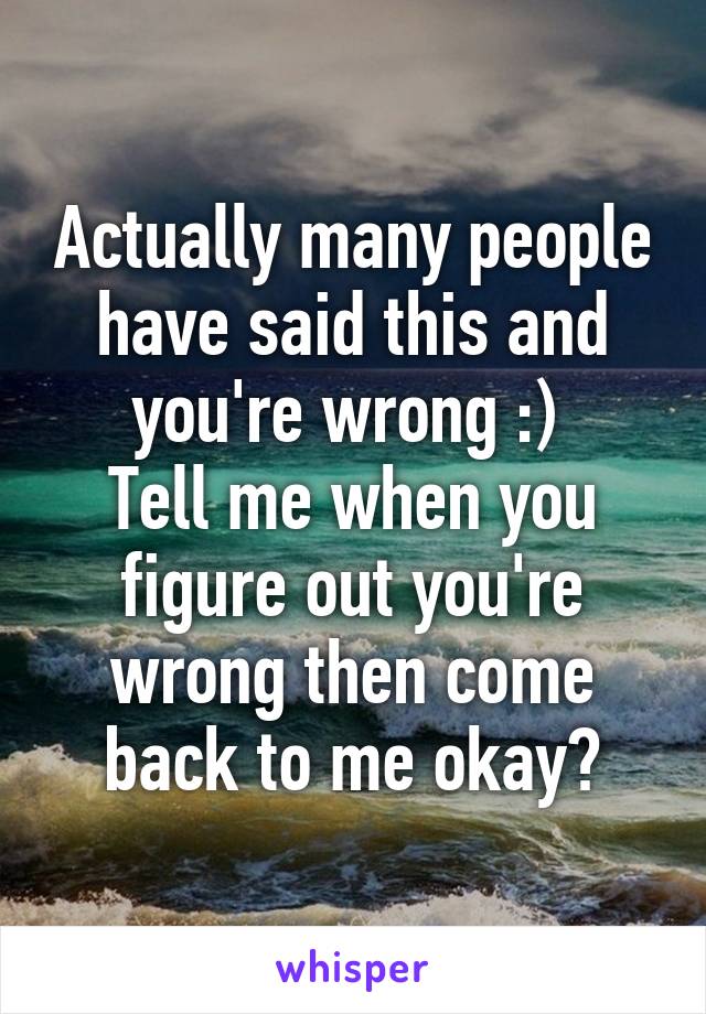 Actually many people have said this and you're wrong :) 
Tell me when you figure out you're wrong then come back to me okay?