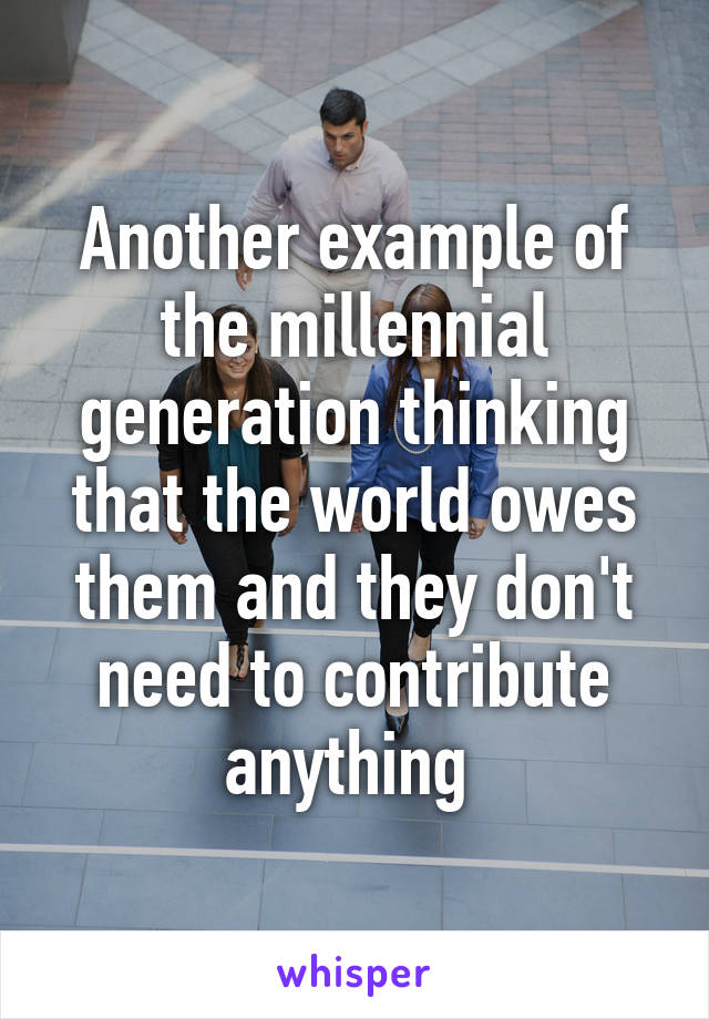 Another example of the millennial generation thinking that the world owes them and they don't need to contribute anything 