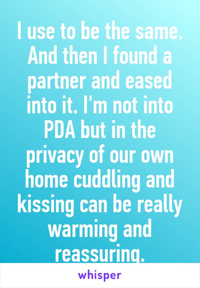 I use to be the same. And then I found a partner and eased into it. I'm not into PDA but in the privacy of our own home cuddling and kissing can be really warming and reassuring.