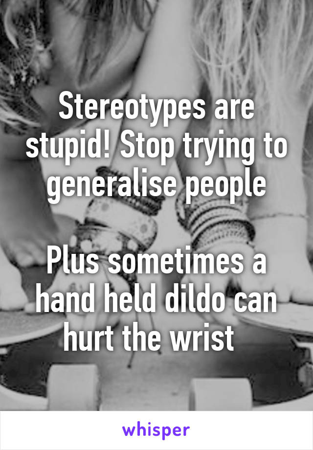 Stereotypes are stupid! Stop trying to generalise people

Plus sometimes a hand held dildo can hurt the wrist  