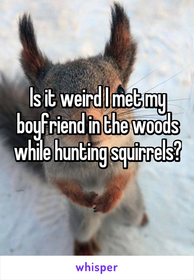 Is it weird I met my boyfriend in the woods while hunting squirrels? 