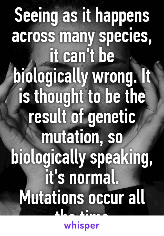 Seeing as it happens across many species, it can't be biologically wrong. It is thought to be the result of genetic mutation, so biologically speaking, it's normal. Mutations occur all the time