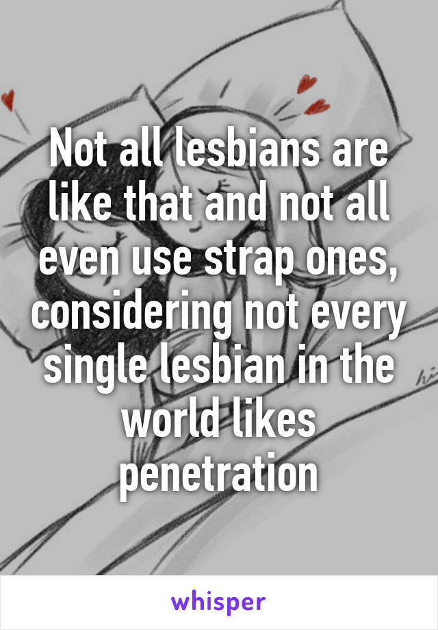 Not all lesbians are like that and not all even use strap ones, considering not every single lesbian in the world likes penetration