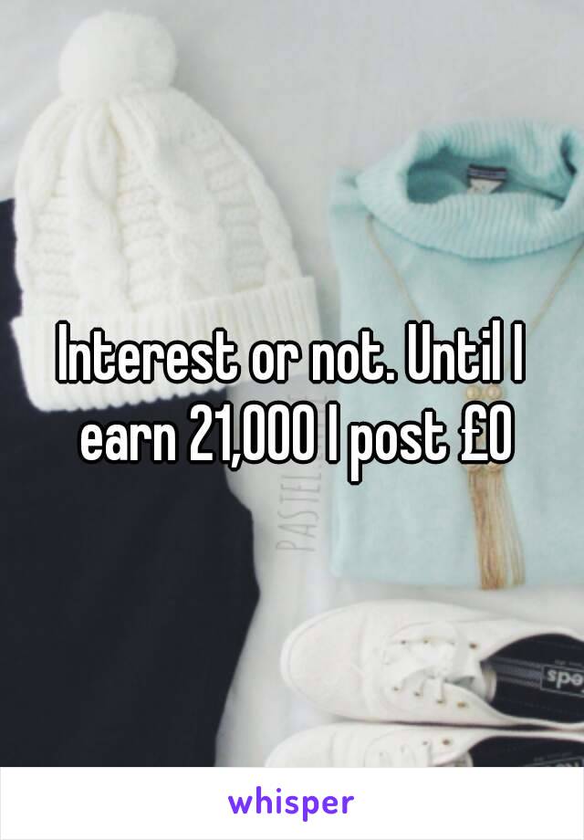 Interest or not. Until I earn 21,000 I post £0