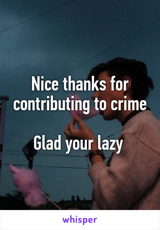 Nice thanks for contributing to crime

Glad your lazy 