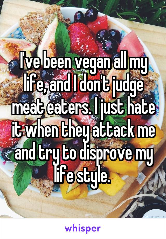 I've been vegan all my life, and I don't judge meat eaters. I just hate it when they attack me and try to disprove my life style. 