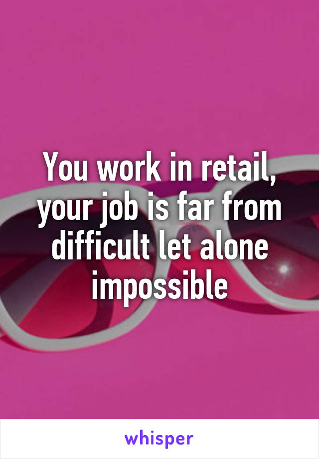 You work in retail, your job is far from difficult let alone impossible