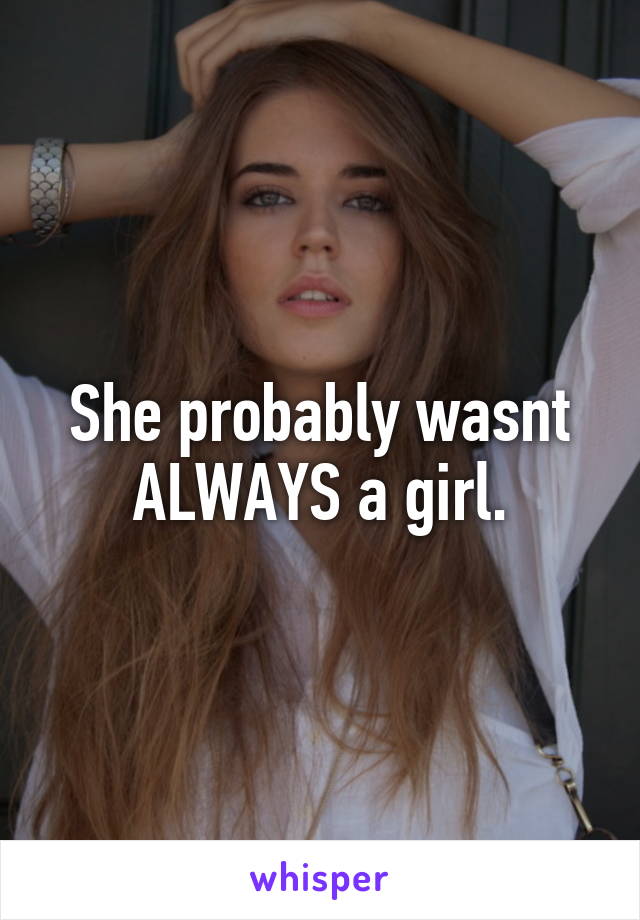 She probably wasnt ALWAYS a girl.