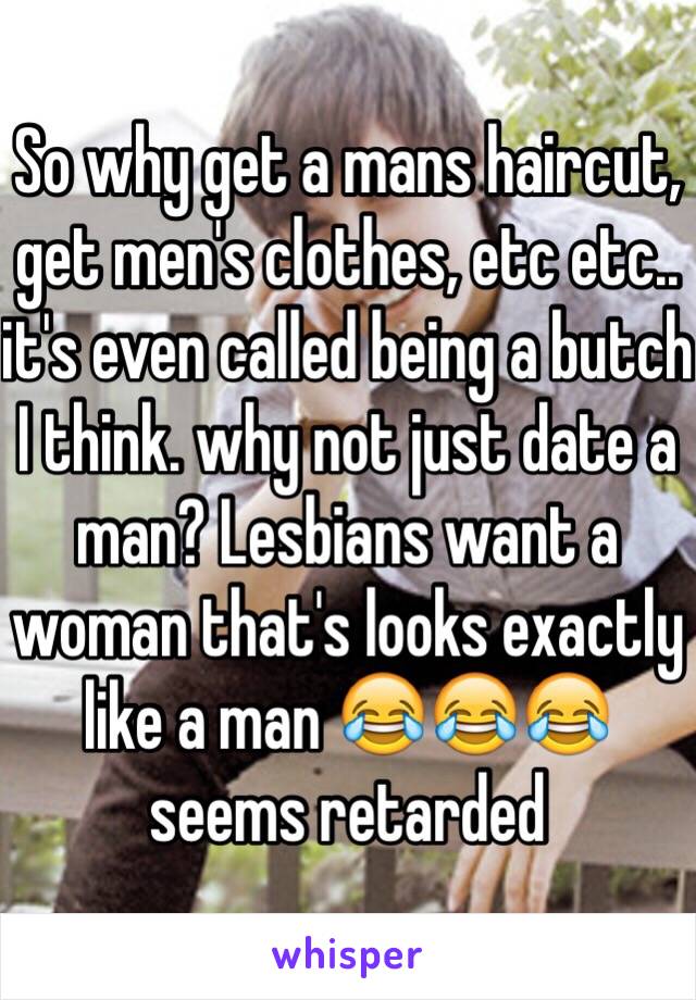 So why get a mans haircut, get men's clothes, etc etc.. it's even called being a butch I think. why not just date a man? Lesbians want a woman that's looks exactly like a man 😂😂😂 seems retarded