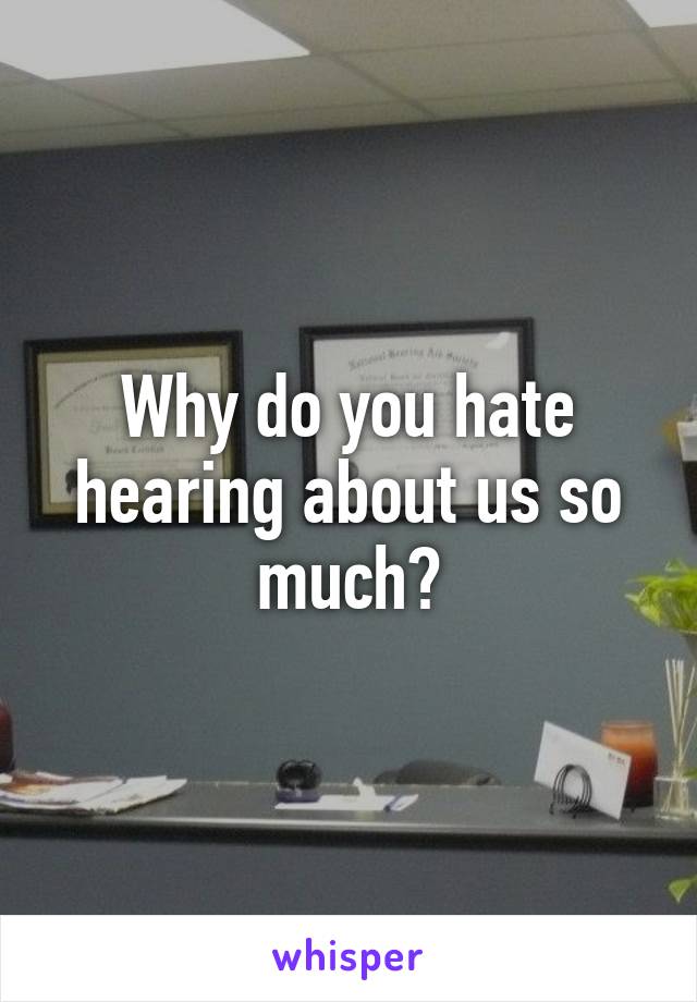 Why do you hate hearing about us so much?