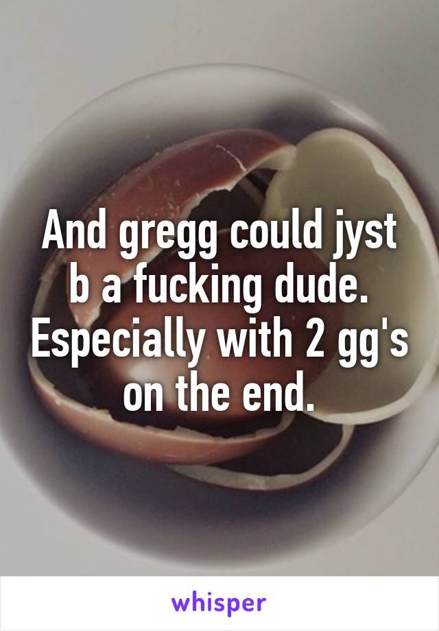 And gregg could jyst b a fucking dude. Especially with 2 gg's on the end.