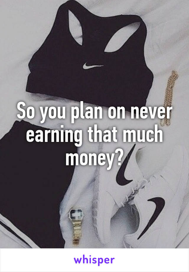 So you plan on never earning that much money?