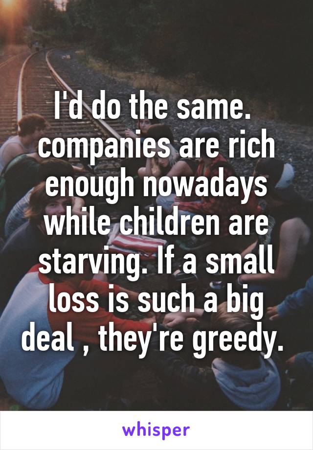 I'd do the same.  companies are rich enough nowadays while children are starving. If a small loss is such a big deal , they're greedy. 