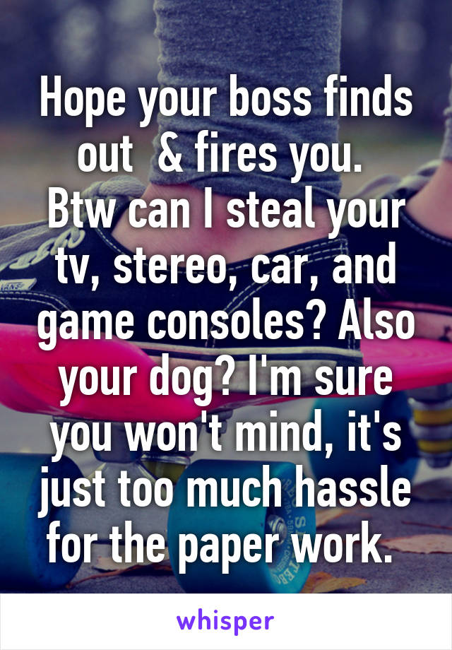 Hope your boss finds out  & fires you. 
Btw can I steal your tv, stereo, car, and game consoles? Also your dog? I'm sure you won't mind, it's just too much hassle for the paper work. 
