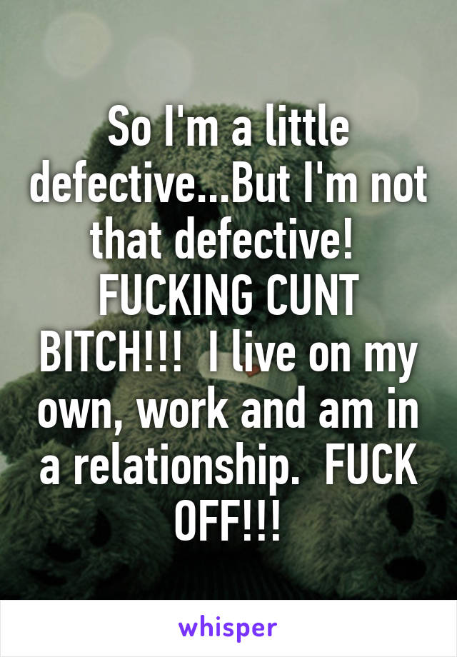 So I'm a little defective...But I'm not that defective!  FUCKING CUNT BITCH!!!  I live on my own, work and am in a relationship.  FUCK OFF!!!