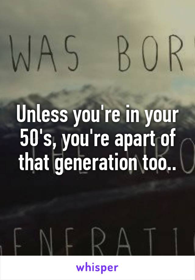 Unless you're in your 50's, you're apart of that generation too..