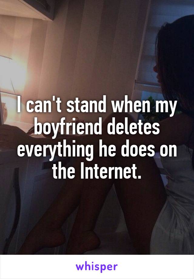 I can't stand when my boyfriend deletes everything he does on the Internet.