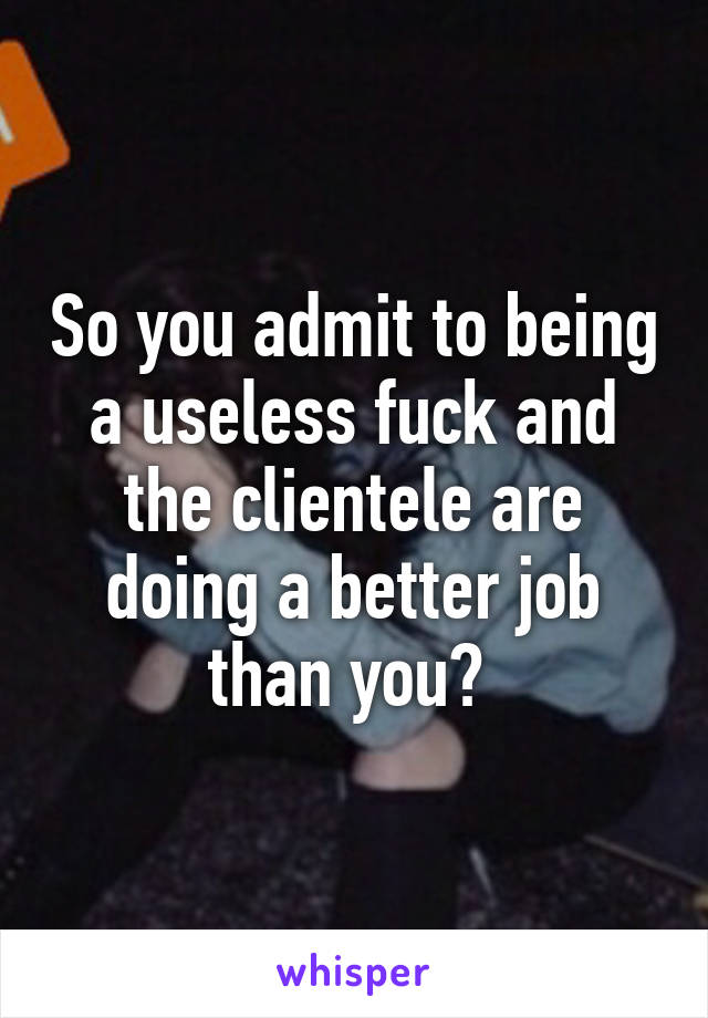 So you admit to being a useless fuck and the clientele are doing a better job than you? 