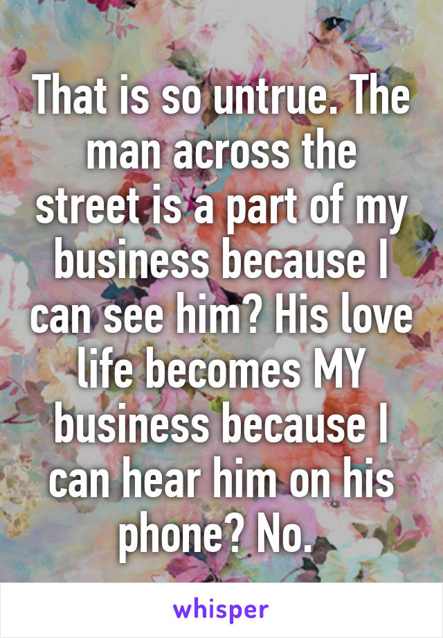 That is so untrue. The man across the street is a part of my business because I can see him? His love life becomes MY business because I can hear him on his phone? No. 