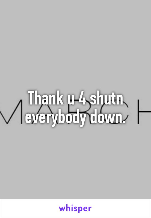 Thank u 4 shutn everybody down.