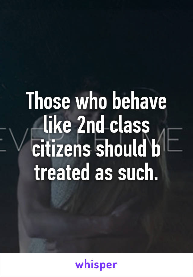 Those who behave like 2nd class citizens should b treated as such.