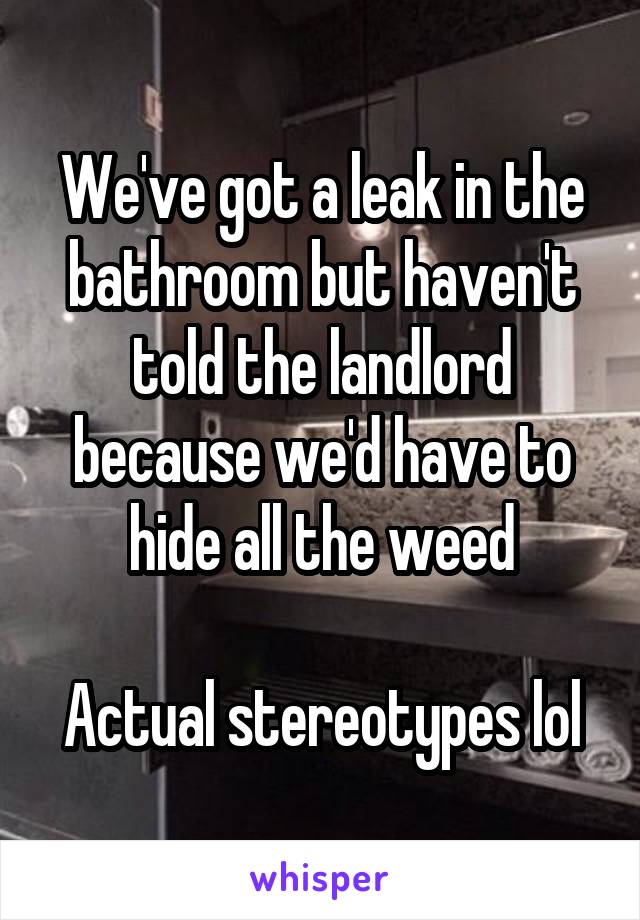 We've got a leak in the bathroom but haven't told the landlord because we'd have to hide all the weed

Actual stereotypes lol