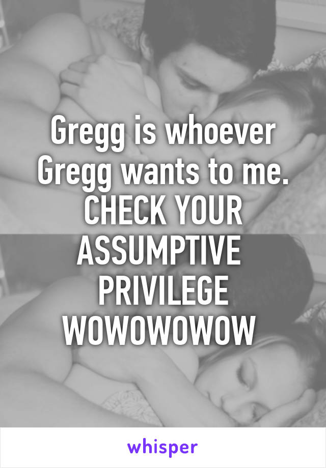 Gregg is whoever Gregg wants to me. CHECK YOUR ASSUMPTIVE  PRIVILEGE WOWOWOWOW 