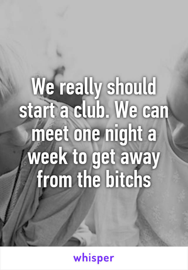 We really should start a club. We can meet one night a week to get away from the bitchs