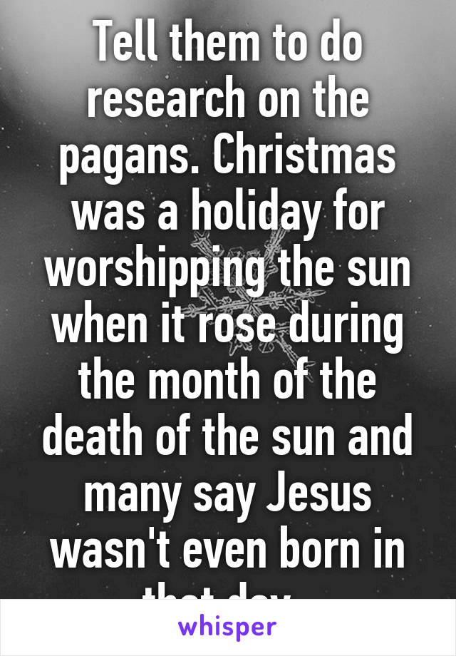 Tell them to do research on the pagans. Christmas was a holiday for worshipping the sun when it rose during the month of the death of the sun and many say Jesus wasn't even born in that day. 
