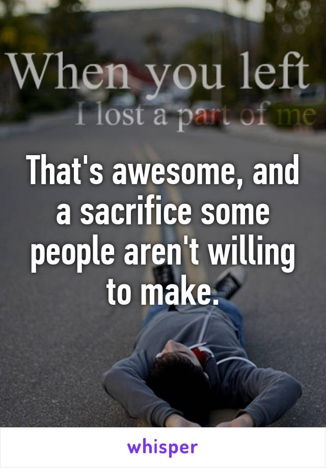 That's awesome, and a sacrifice some people aren't willing to make.