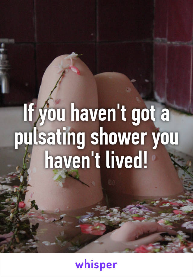 If you haven't got a pulsating shower you haven't lived!