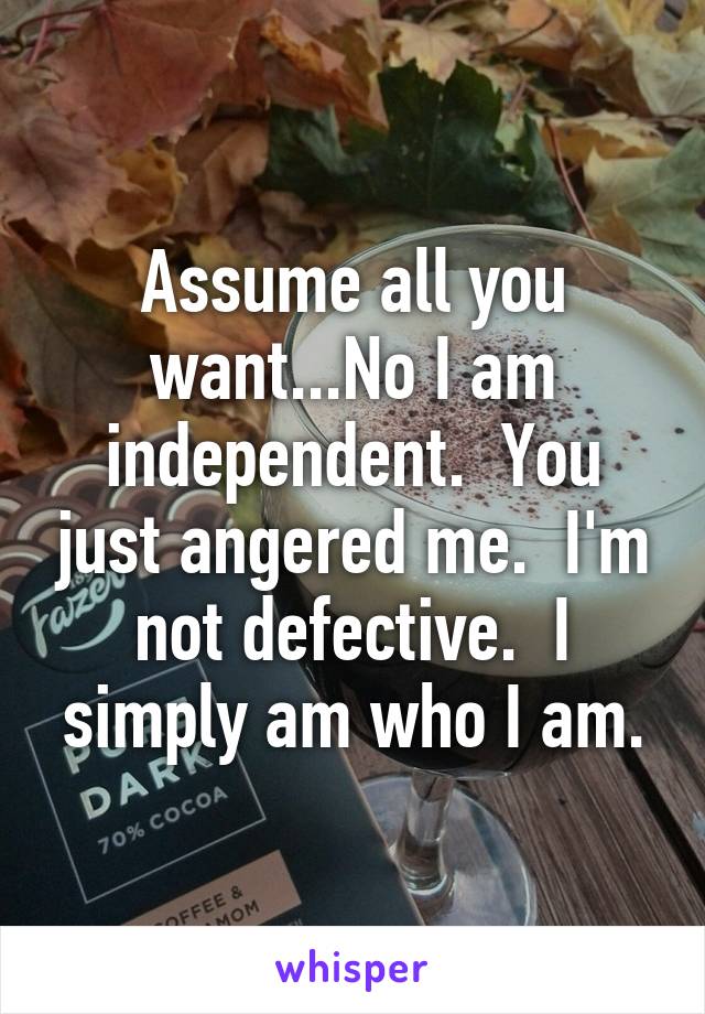 Assume all you want...No I am independent.  You just angered me.  I'm not defective.  I simply am who I am.