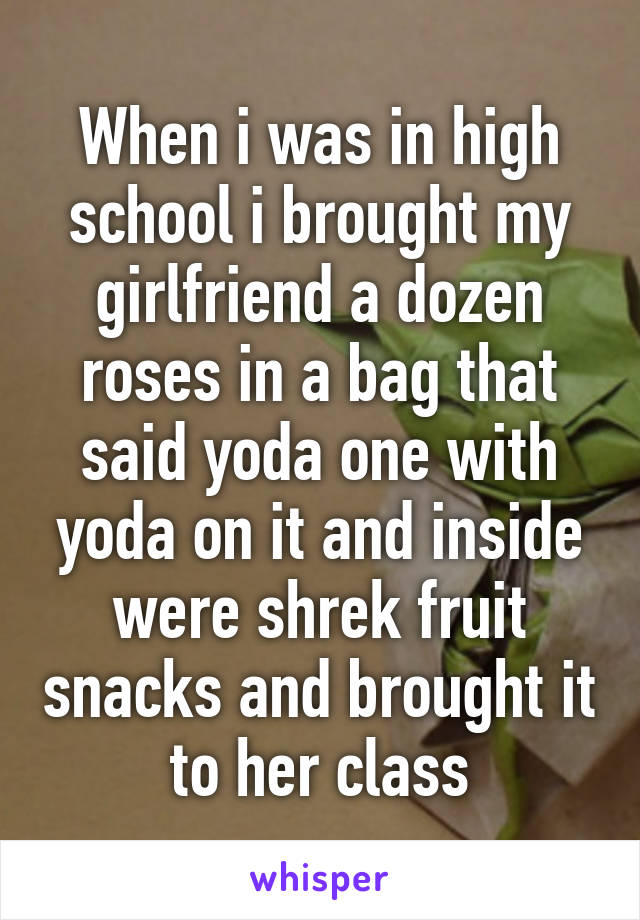When i was in high school i brought my girlfriend a dozen roses in a bag that said yoda one with yoda on it and inside were shrek fruit snacks and brought it to her class