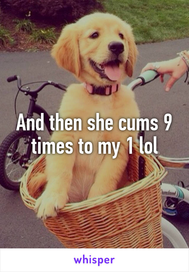 And then she cums 9 times to my 1 lol