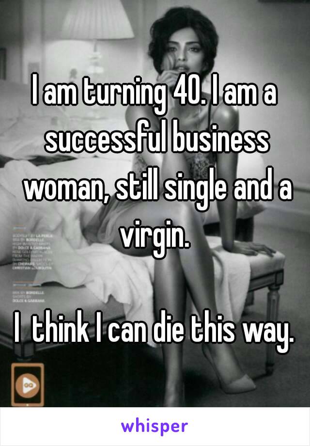 I am turning 40. I am a successful business woman, still single and a virgin. 

I  think I can die this way.