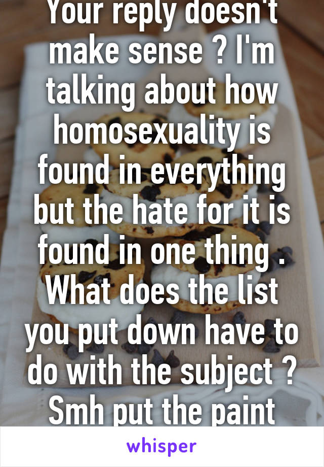 Your reply doesn't make sense ? I'm talking about how homosexuality is found in everything but the hate for it is found in one thing . What does the list you put down have to do with the subject ? Smh put the paint chips down 