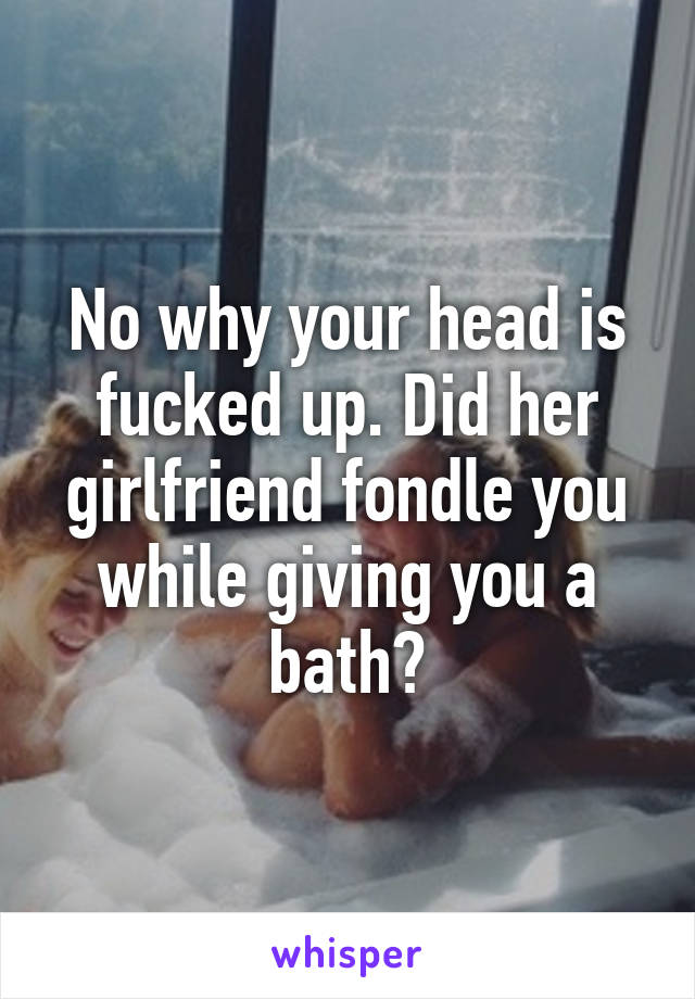 No why your head is fucked up. Did her girlfriend fondle you while giving you a bath?