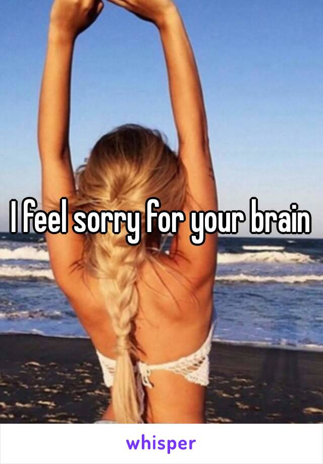 I feel sorry for your brain