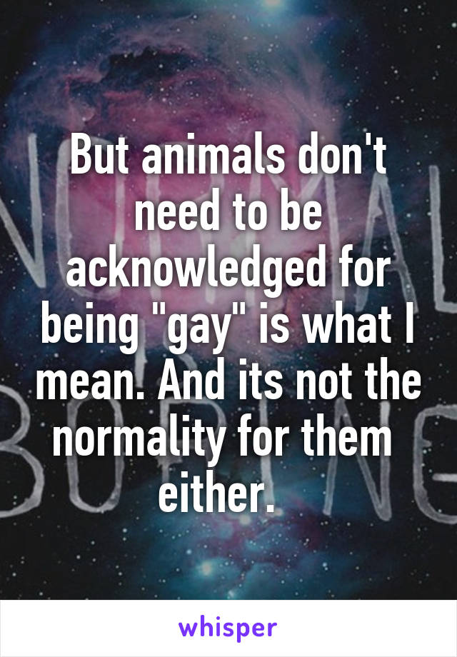 But animals don't need to be acknowledged for being "gay" is what I mean. And its not the normality for them  either.  