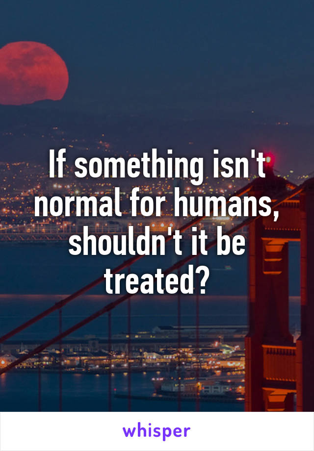 If something isn't normal for humans, shouldn't it be treated?