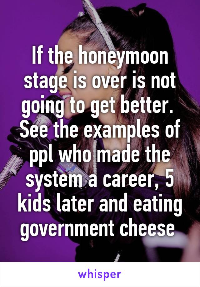 If the honeymoon stage is over is not going to get better. 
See the examples of ppl who made the system a career, 5 kids later and eating government cheese 