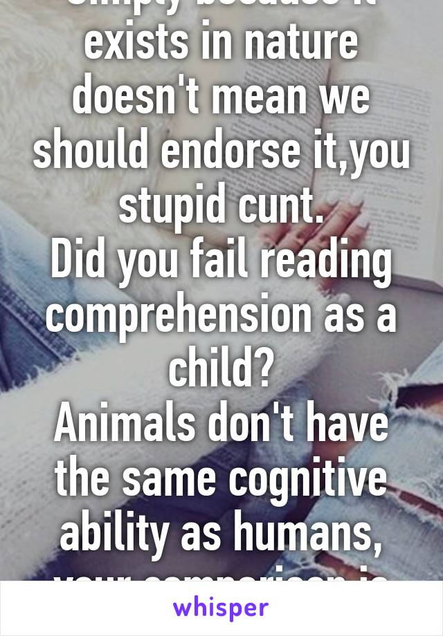 Simply because it exists in nature doesn't mean we should endorse it,you stupid cunt.
Did you fail reading comprehension as a child?
Animals don't have the same cognitive ability as humans, your comparison is flawed 