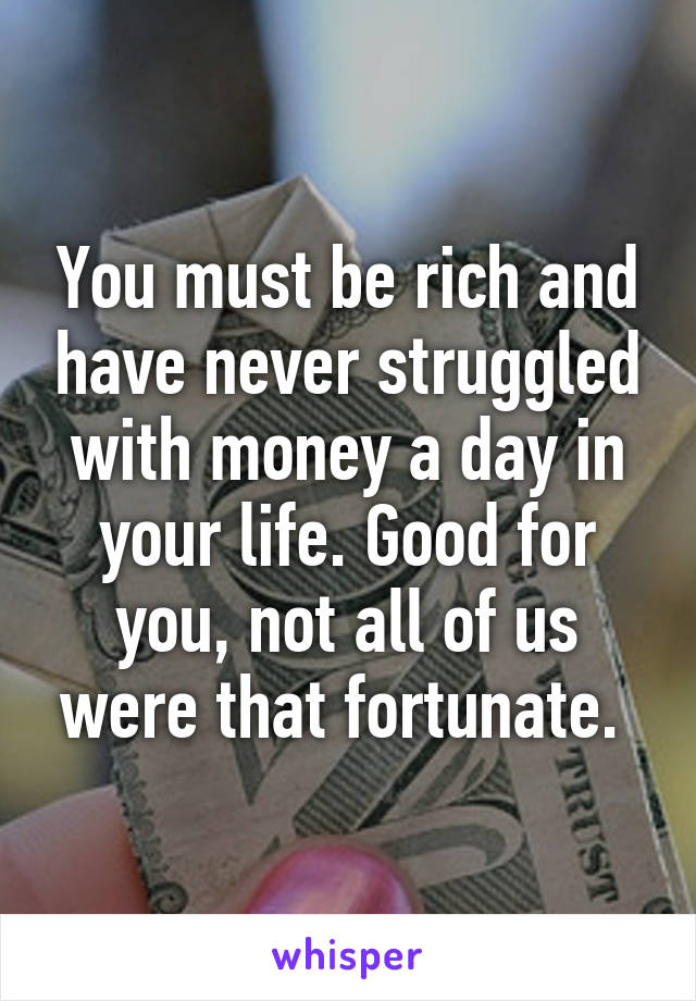 You must be rich and have never struggled with money a day in your life. Good for you, not all of us were that fortunate. 