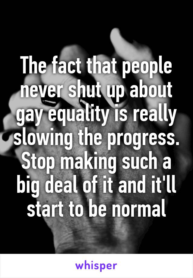 The fact that people never shut up about gay equality is really slowing the progress. Stop making such a big deal of it and it'll start to be normal