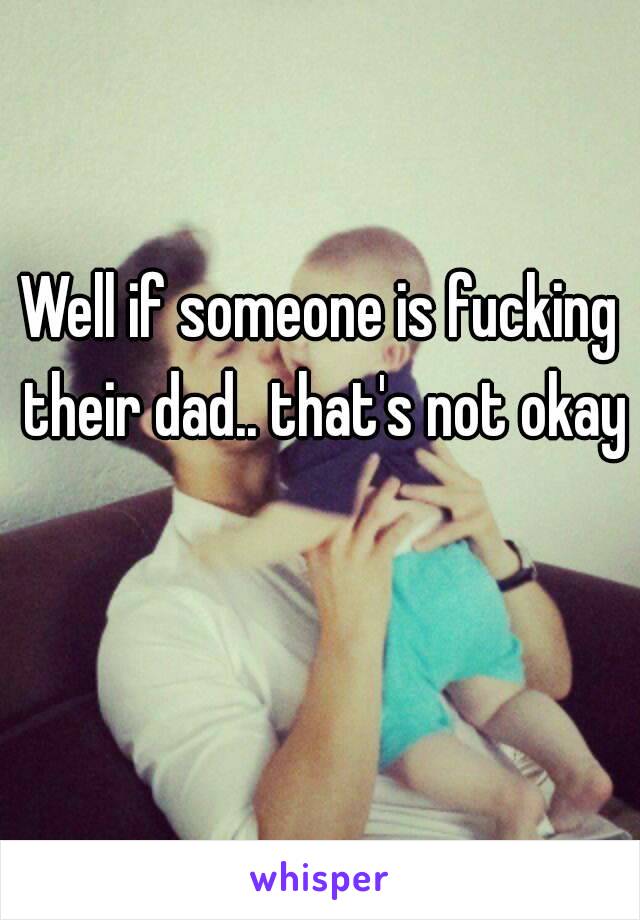 Well if someone is fucking their dad.. that's not okay