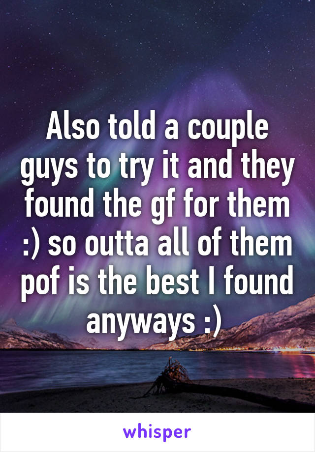 Also told a couple guys to try it and they found the gf for them :) so outta all of them pof is the best I found anyways :) 