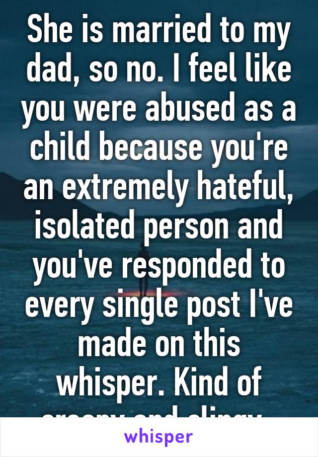 She is married to my dad, so no. I feel like you were abused as a child because you're an extremely hateful, isolated person and you've responded to every single post I've made on this whisper. Kind of creepy and clingy. 