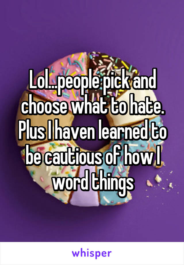 Lol...people pick and choose what to hate. Plus I haven learned to be cautious of how I word things