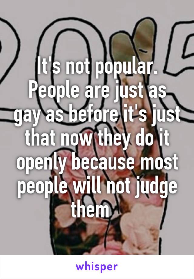 It's not popular. People are just as gay as before it's just that now they do it openly because most people will not judge them   