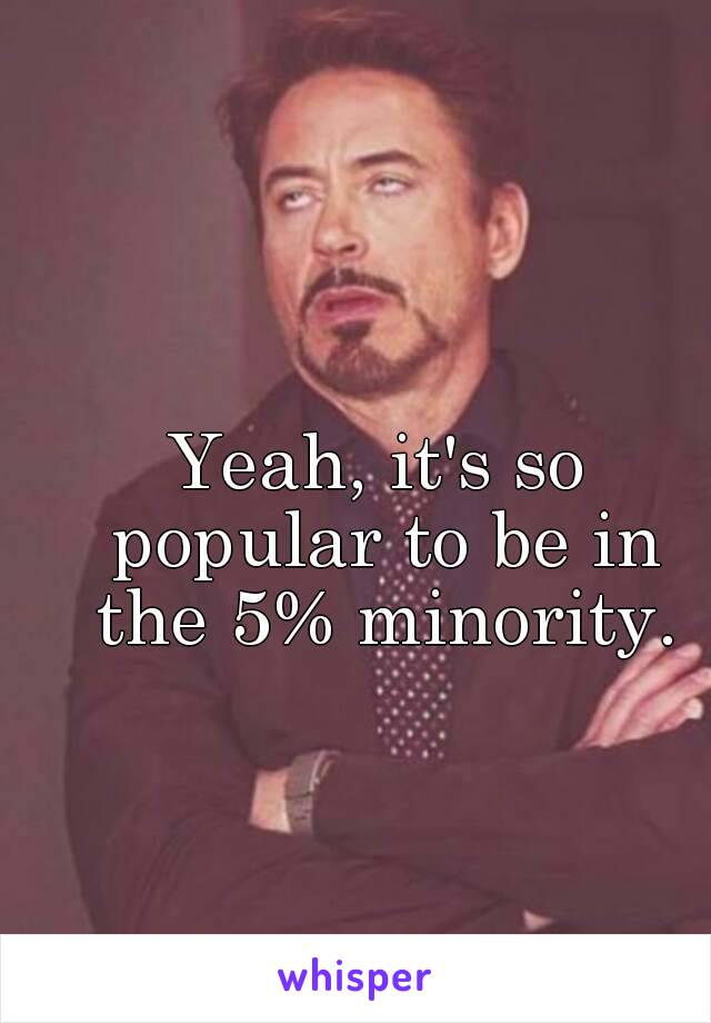 Yeah, it's so popular to be in the 5% minority.